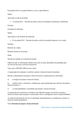 Mauro Salaroli – Especialista em Engº da Qualidade
O protótipo do livro no papel definitivo e com a capa definitiva.
Saídas:
Aprovação ou não do protótipo
 15/outubro/2011 – Reunião de análise crítica da estratégia de marketing e distribuição
Entradas:
Estratégia de marketing
Saídas:
Aprovação ou não do plano de marketing
 01/novembro/2011 – Reunião de análise crítica do resultado financeiro e de vendas
Entradas:
Relatório de vendas;
Relatório financeiro do projeto.
Saída:
Decisão de reedição ou conclusão do projeto.
Depois de tudo, as informações obtidas, bem como as lições aprendidas são guardadas para
servirem de base para o próximo lançamento.
Veja o que a ISO 9001:2008 nos tem a dizer:
A organização deve planejar e controlar o projeto e desenvolvimento de produto.
Durante o planejamento do projeto e desenvolvimento a organização deve determinar:
a) os estágios do projeto e desenvolvimento;
b) a análise crítica, verificação e validação que sejam apropriadas para cada fase do projeto e
desenvolvimento, e;
c) as responsabilidades e autoridades para projeto e desenvolvimento.
A organização deve gerenciar as interfaces entre diferentes grupos envolvidos no projeto e
desenvolvimento, para assegurar a comunicação eficaz e a designação clara de responsabilidades.
As saídas do planejamento devem ser atualizadas apropriadamente, na medida que o projeto e o
desenvolvimento progredirem.
7.3.2. Entradas de projeto e desenvolvimento
 