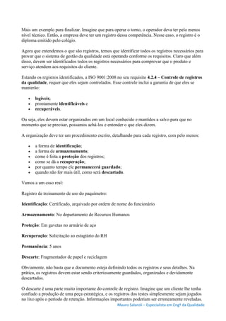 Mauro Salaroli – Especialista em Engº da Qualidade
Mais um exemplo para finalizar. Imagine que para operar o torno, o operador deva ter pelo menos
nível técnico. Então, a empresa deve ter um registro dessa competência. Nesse caso, o registro é o
diploma emitido pelo colégio.
Agora que entendemos o que são registros, temos que identificar todos os registros necessários para
provar que o sistema de gestão da qualidade está operando conforme os requisitos. Claro que além
disso, devem ser identificados todos os registros necessários para comprovar que o produto e
serviço atendem aos requisitos do cliente.
Estando os registros identificados, a ISO 9001:2008 no seu requisito 4.2.4 – Controle de registros
da qualidade, requer que eles sejam controlados. Esse controle inclui a garantia de que eles se
manterão:
 legíveis;
 prontamente identificáveis e
 recuperáveis.
Ou seja, eles devem estar organizados em um local conhecido e mantidos a salvo para que no
momento que se precisar, possamos achá-los e entender o que eles dizem.
A organização deve ter um procedimento escrito, detalhando para cada registro, com pelo menos:
 a forma de identificação;
 a forma de armazenamento;
 como é feita a proteção dos registros;
 como se dá a recuperação;
 por quanto tempo ele permanecerá guardado;
 quando não for mais útil, como será descartado.
Vamos a um caso real:
Registro de treinamento de uso do paquímetro:
Identificação: Certificado, arquivado por ordem de nome do funcionário
Armazenamento: No departamento de Recursos Humanos
Proteção: Em gavetas no armário de aço
Recuperação: Solicitação ao estagiário do RH
Permanência: 5 anos
Descarte: Fragmentador de papel e reciclagem
Obviamente, não basta que o documento esteja definindo todos os registros e seus detalhes. Na
prática, os registros devem estar sendo criteriosamente guardados, organizados e devidamente
descartados.
O descarte é uma parte muito importante do controle de registro. Imagine que um cliente lhe tenha
confiado a produção de uma peça estratégica, e os registros dos testes simplesmente sejam jogados
no lixo após o período de retenção. Informações importantes poderiam ser erroneamente reveladas.
 