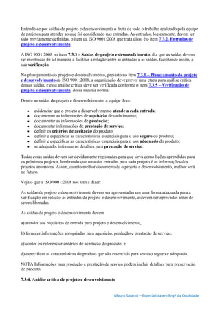 Mauro Salaroli – Especialista em Engº da Qualidade
Entende-se por saídas de projeto e desenvolvimento o fruto de todo o trabalho realizado pela equipe
de projetos para atender ao que foi considerado nas entradas. As entradas, logicamente, devem ter
sido previamente definidas, o item da ISO 9001:2008 que trata disso é o item 7.3.2. Entradas de
projeto e desenvolvimento.
A ISO 9001:2008 no item 7.3.3 – Saídas de projeto e desenvolvimento, diz que as saídas devem
ser mostradas de tal maneira a facilitar a relação entre as entradas e as saídas, facilitando assim, a
sua verificação.
No planejamento do projeto e desenvolvimento, previsto no item 7.3.1 – Planejamento do projeto
e desenvolvimento da ISO 9001:2008, a organização deve prever uma etapa para análise crítica
dessas saídas, e essa análise crítica deve ser verificada conforme o item 7.3.5 – Verificação de
projeto e desenvolvimento, dessa mesma norma.
Dentre as saídas do projeto e desenvolvimento, a equipe deve:
 evidenciar que o projeto e desenvolvimento atende a cada entrada;
 documentar as informações de aquisição de cada insumo;
 documentar as informações de produção;
 documentar informações de prestação de serviço;
 definir os critérios de aceitação do produto;
 definir e especificar as características essenciais para o uso seguro do produto;
 definir e especificar as características essenciais para o uso adequado do produto;
 se adequado, informar os detalhes para prestação de serviço.
Todas essas saídas devem ser devidamente registradas para que sirva como lições aprendidas para
os próximos projetos, lembrando que uma das entradas para todo projeto é as informações dos
projetos anteriores. Assim, quanto melhor documentado o projeto e desenvolvimento, melhor será
no futuro.
Veja o que a ISO 9001:2008 nos tem a dizer:
As saídas de projeto e desenvolvimento devem ser apresentadas em uma forma adequada para a
verificação em relação às entradas de projeto e desenvolvimento, e devem ser aprovadas antes de
serem liberadas.
As saídas de projeto e desenvolvimento devem
a) atender aos requisitos de entrada para projeto e desenvolvimento,
b) fornecer informações apropriadas para aquisição, produção e prestação de serviço,
c) conter ou referenciar critérios de aceitação do produto, e
d) especificar as características do produto que são essenciais para seu uso seguro e adequado.
NOTA Informações para produção e prestação de serviço podem incluir detalhes para preservação
do produto.
7.3.4. Análise crítica de projeto e desenvolvimento
 
