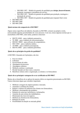 Mauro Salaroli – Especialista em Engº da Qualidade
o ISO 9001:1987 – Modelo de garantia da qualidade para design, desenvolvimento,
produção, montagem e prestadores de serviço;
o ISO 9002:1987 – Modelo de garantia da qualidade para produção, montagem e
prestação de serviço;
o ISO 9003:1987 – Modelo de garantia da qualidade para inspeção final e teste
 ISO 9000:1994
 ISO 9001:2000
 ISO 9001:2008
Quais normas são comparáveis à ISO 9001?
Alguns ramos específicos da indústria, baseados na ISO 9001, criaram sua própria versão,
acrescentando algumas peculiaridades do vosso processo. Com isso, temos algumas normas que se
assemelham à ISO 9001, entre tantas, podemos relacionar:
 ISO/TS 16949 – para a indústria automotiva;
 TL 9000 – para a indústria de telecomunicações;
 ISO/IEC 90003 – para softwares de computadores;
 ISO 13485 – para a indústria médica;
 AS 9000 – para a indústria aeroespacial;
 ISO/TS 29001 – para a indústria petrolífera.
Quais são os princípios da gestão da qualidade?
A ISO 9001 é baseada em 8 princípios, são eles:
1. Foco no cliente
2. Liderança
3. Envolvimento de todos
4. Abordagem de processos
5. Abordagem sistêmica
6. Melhoria contínua e continuada
7. Decidir baseado em fator reais e concretos
8. Benefícios mútuos entre a organização, os clientes e os fornecedores
Quais são as principais vantagens de se ser certificado na ISO 9001?
Muitos são os benefícios de se aplicar de maneira efetiva os requisitos preconizados na ISO 9001.
Vamos relacionar alguns que considero importante:
 Melhorar a imagem da empresa perante o mercado;
 Aumentar a confiança do cliente;
 Reduzir o número de auditorias dos clientes nos fornecedores;
 Melhorar o desempenho dos produtos;
 Redução de custos por ineficiência e reclamações;
 Aumento da auto-estima dos trabalhadores;
 Diminuição dos riscos do negócio;
 Melhoria na eficiência dos fornecedores;
 Redução de sucata;
 Possibilidade de atuação no mercado global.
 