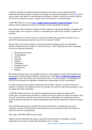Mauro Salaroli – Especialista em Engº da Qualidade
A Análise crítica de um projeto e desenvolvimento é um estudo ou uma avaliação geral do
andamento do projeto e desenvolvimento com relação aos requisitos planejados no item 7.3.1 dessa
norma, tendo como objetivo a identificação de problemas, visando a solução dos mesmos ainda na
fase inicial, no momento em que a solução é mais viável técnica e economicamente.
A ISO 9001:2008 no seu item 7.3.4 – Análise crítica de projeto e desenvolvimento, diz que
análises críticas sistêmicas têm que ser realizadas em fases apropriadas do projeto.
Fazer análises críticas sistêmicas significa dividir o projeto em fazes bem definidas. Cumprida cada
uma das etapas, deve-se parar e verificar se o planejado para cada fase foi atendido. Vejamos um
exemplo:
Uma construtora vai construir uma casa. Já pensou se depois da casa pronta, descobre-se que o
terreno foi mal demarcado e parte da casa está no terreno do vizinho?
Para que fatos assim não aconteçam, a construtora determina alguns pontos de verificação e
decisão, chamados de fases, etapas ou “Decision Review – DR”. Poderíamos dividir a construção
da casa nos seguintes momentos:
 Demarcação do terreno;
 Terraplanagem;
 Alicerce;
 Estrutura;
 Telhado;
 Tubulações;
 Instalação elétrica;
 Acabamento e
 Entrega.
Para cada uma dessas fases, uma reunião seria feita e a fase seguinte somente seria iniciada com a
apresentação de determinadas evidências conforme reza o item 4.2.4 – Controle de registros da
qualidade de que a fase anterior foi concluída com êxito. No nosso exemplo, a terraplanagem só
iniciaria com um laudo do Engenheiro atestando que a demarcação foi feita corretamente.
Em cada uma dessas fases, podem e fatalmente haverá falhas e desvios, os mesmos devem ser
tratados e evidências do tratamento devem ser mantidas como histórico para futuros projetos. Como
um registro das lições aprendidas.
A ISO 9001:2008 solicita que em cada fase planejada haja uma reunião de análise crítica
envolvendo os representantes das funções e estágios do projeto e desenvolvimento em questão. Esse
“Comitê” previamente nomeado tem a tarefa de avaliar a capacidade dos resultados do projeto e
desenvolvimento de atender aos requisitos planejados para cada fase, identificar os desvios e propor
ações.
Essa sistemática garante que o caminho do projeto será marcado com pequenas e possíveis
correções, tornando o final da história muito mais previsível, aumentando significativamente as
chances de sucesso da organização.
Veja o que a ISO 9001:2008 nos tem a dizer:
Análises críticas sistemáticas de projeto e desenvolvimento devem ser realizadas, em fases
apropriadas, de acordo com disposições planejadas (ver 7.3.1) para
 