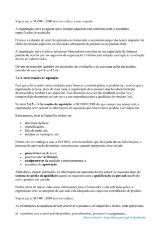 Mauro Salaroli – Especialista em Engº da Qualidade
Veja o que a ISO 9001:2008 nos tem a dizer a esse respeito:
A organização deve assegurar que o produto adquirido está conforme com os requisitos
especificados de aquisição.
O tipo e a extensão do controle aplicados ao fornecedor e ao produto adquirido devem depender do
efeito do produto adquirido na realização subseqüente do produto ou no produto final.
A organização deve avaliar e selecionar fornecedores com base na sua capacidade de fornecer
produto de acordo com os requisitos da organização. Critérios para seleção, avaliação e reavaliação
devem ser estabelecidos.
Devem ser mantidos registros dos resultados das avaliações e de quaisquer ações necessárias,
oriundas da avaliação (ver 4.2.4).
7.4.2. Informações de aquisição
Para que o fornecedor tenha condições para fornecer a matéria prima, o produto ou o serviço que a
organização precisa, antes de mais nada, a organização deve possuir uma boa documentação
descrevendo o produto a ser adquirido. Essa descrição deve ser tão detalhada quanto for a
complexidade do produto ou serviço e a sua importância para a qualidade do produto final.
No item 7.4.2 – Informações de aquisição, a ISO 9001:2008 diz que sempre que apropriado, a
organização deve possuir as informações de aquisição que descrevam o produto a ser adquirido.
Basicamente, essas informações podem ser:
 desenhos técnicos;
 especificações;
 lista de materiais;
 roteiros de montagem; etc.
Porém, não se restringe a isso, a ISO 9001, solicita também, que faça parte dessas informações, o
processo de aprovação do produto, esse processo, quando apropriado, deve incluir:
 procedimentos de teste;
 processos de verificação;
 equipamentos de medição e monitoramento; e
 requisitos de aprovação.
Além disso, quando necessário, as informações de aquisição devem conter os requisitos tanto do
sistema de gestão da qualidade quanto os requisitos para a qualificação do pessoal envolvido
com o produto em questão.
Porém, antes de enviar todas essas informações para o Fornecedor e sair cobrando ações, a
organização deve se assegurar de que tudo está adequado aos requisitos especificados do produto.
Veja o que a ISO 9001:2008 nos tem a dizer:
As informações de aquisição devem descrever o produto a ser adquirido e incluir, onde apropriado,
a) requisitos para a aprovação de produto, procedimentos, processos e equipamento,
 