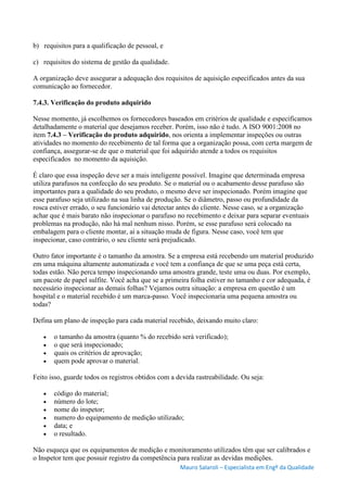 Mauro Salaroli – Especialista em Engº da Qualidade
b) requisitos para a qualificação de pessoal, e
c) requisitos do sistema de gestão da qualidade.
A organização deve assegurar a adequação dos requisitos de aquisição especificados antes da sua
comunicação ao fornecedor.
7.4.3. Verificação do produto adquirido
Nesse momento, já escolhemos os fornecedores baseados em critérios de qualidade e especificamos
detalhadamente o material que desejamos receber. Porém, isso não é tudo. A ISO 9001:2008 no
item 7.4.3 – Verificação do produto adquirido, nos orienta a implementar inspeções ou outras
atividades no momento do recebimento de tal forma que a organização possa, com certa margem de
confiança, assegurar-se de que o material que foi adquirido atende a todos os requisitos
especificados no momento da aquisição.
É claro que essa inspeção deve ser a mais inteligente possível. Imagine que determinada empresa
utiliza parafusos na confecção do seu produto. Se o material ou o acabamento desse parafuso são
importantes para a qualidade do seu produto, o mesmo deve ser inspecionado. Porém imagine que
esse parafuso seja utilizado na sua linha de produção. Se o diâmetro, passo ou profundidade da
rosca estiver errado, o seu funcionário vai detectar antes do cliente. Nesse caso, se a organização
achar que é mais barato não inspecionar o parafuso no recebimento e deixar para separar eventuais
problemas na produção, não há mal nenhum nisso. Porém, se esse parafuso será colocado na
embalagem para o cliente montar, ai a situação muda de figura. Nesse caso, você tem que
inspecionar, caso contrário, o seu cliente será prejudicado.
Outro fator importante é o tamanho da amostra. Se a empresa está recebendo um material produzido
em uma máquina altamente automatizada e você tem a confiança de que se uma peça está certa,
todas estão. Não perca tempo inspecionando uma amostra grande, teste uma ou duas. Por exemplo,
um pacote de papel sulfite. Você acha que se a primeira folha estiver no tamanho e cor adequada, é
necessário inspecionar as demais folhas? Vejamos outra situação: a empresa em questão é um
hospital e o material recebido é um marca-passo. Você inspecionaria uma pequena amostra ou
todas?
Defina um plano de inspeção para cada material recebido, deixando muito claro:
 o tamanho da amostra (quanto % do recebido será verificado);
 o que será inspecionado;
 quais os critérios de aprovação;
 quem pode aprovar o material.
Feito isso, guarde todos os registros obtidos com a devida rastreabilidade. Ou seja:
 código do material;
 número do lote;
 nome do inspetor;
 numero do equipamento de medição utilizado;
 data; e
 o resultado.
Não esqueça que os equipamentos de medição e monitoramento utilizados têm que ser calibrados e
o Inspetor tem que possuir registro da competência para realizar as devidas medições.
 