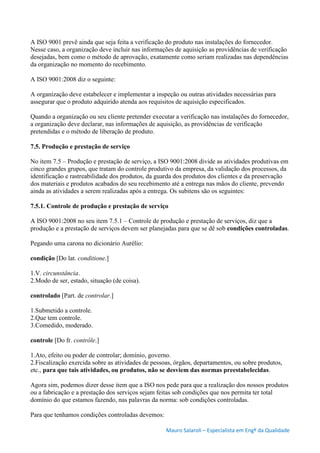 Mauro Salaroli – Especialista em Engº da Qualidade
A ISO 9001 prevê ainda que seja feita a verificação do produto nas instalações do fornecedor.
Nesse caso, a organização deve incluir nas informações de aquisição as providências de verificação
desejadas, bem como o método de aprovação, exatamente como seriam realizadas nas dependências
da organização no momento do recebimento.
A ISO 9001:2008 diz o seguinte:
A organização deve estabelecer e implementar a inspeção ou outras atividades necessárias para
assegurar que o produto adquirido atenda aos requisitos de aquisição especificados.
Quando a organização ou seu cliente pretender executar a verificação nas instalações do fornecedor,
a organização deve declarar, nas informações de aquisição, as providências de verificação
pretendidas e o método de liberação de produto.
7.5. Produção e prestação de serviço
No item 7.5 – Produção e prestação de serviço, a ISO 9001:2008 divide as atividades produtivas em
cinco grandes grupos, que tratam do controle produtivo da empresa, da validação dos processos, da
identificação e rastreabilidade dos produtos, da guarda dos produtos dos clientes e da preservação
dos materiais e produtos acabados do seu recebimento até a entrega nas mãos do cliente, prevendo
ainda as atividades a serem realizadas após a entrega. Os subitens são os seguintes:
7.5.1. Controle de produção e prestação de serviço
A ISO 9001:2008 no seu item 7.5.1 – Controle de produção e prestação de serviços, diz que a
produção e a prestação de serviços devem ser planejadas para que se dê sob condições controladas.
Pegando uma carona no dicionário Aurélio:
condição [Do lat. conditione.]
1.V. circunstância.
2.Modo de ser, estado, situação (de coisa).
controlado [Part. de controlar.]
1.Submetido a controle.
2.Que tem controle.
3.Comedido, moderado.
controle [Do fr. contrôle.]
1.Ato, efeito ou poder de controlar; domínio, governo.
2.Fiscalização exercida sobre as atividades de pessoas, órgãos, departamentos, ou sobre produtos,
etc., para que tais atividades, ou produtos, não se desviem das normas preestabelecidas.
Agora sim, podemos dizer desse item que a ISO nos pede para que a realização dos nossos produtos
ou a fabricação e a prestação dos serviços sejam feitas sob condições que nos permita ter total
domínio do que estamos fazendo, nas palavras da norma: sob condições controladas.
Para que tenhamos condições controladas devemos:
 