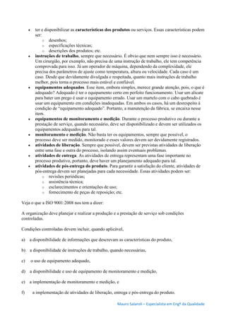 Mauro Salaroli – Especialista em Engº da Qualidade
 ter e disponibilizar as características dos produtos ou serviços. Essas características podem
ser:
o desenhos;
o especificações técnicas;
o descrições dos produtos; etc.
 instruções de trabalho, sempre que necessário. É obvio que nem sempre isso é necessário.
Um cirurgião, por exemplo, não precisa de uma instrução de trabalho, ele tem competência
comprovada para isso. Já um operador de máquina, dependendo da complexidade, ele
precisa dos parâmetros de ajuste como temperatura, altura ou velocidade. Cada caso é um
caso. Desde que devidamente divulgada e respeitada, quanto mais instruções de trabalho
melhor, pois torna o processo mais estável e confiável.
 equipamentos adequados. Esse item, embora simples, merece grande atenção, pois, o que é
adequado? Adequado é ter o equipamento certo em perfeito funcionamento. Usar um alicate
para bater um prego é usar o equipamento errado. Usar um martelo com o cabo quebrado é
usar um equipamento em condições inadequadas. Em ambos os casos, há um desrespeito à
condição de “equipamento adequado”. Portanto, a manutenção da fábrica, se encaixa nesse
item.
 equipamentos de monitoramento e medição. Durante o processo produtivo ou durante a
prestação de serviço, quando necessário, deve ser disponibilizado e devem ser utilizados os
equipamentos adequados para tal.
 monitoramento e medição. Não basta ter os equipamentos, sempre que possível, o
processo deve ser medido, monitorado e esses valores devem ser devidamente registrados.
 atividades de liberação. Sempre que possível, devem ser previstas atividades de liberação
entre uma fase e outra do processo, isolando assim eventuais problemas.
 atividades de entrega. As atividades de entrega representam uma fase importante no
processo produtivo, portanto, deve haver um planejamento adequado para tal.
 atividades de pós-entrega do produto. Para garantir a satisfação do cliente, atividades de
pós-entrega devem ser planejadas para cada necessidade. Essas atividades podem ser:
o revisões periódicas;
o assistência técnica;
o esclarecimentos e orientações de uso;
o fornecimento de peças de reposição; etc.
Veja o que a ISO 9001:2008 nos tem a dizer:
A organização deve planejar e realizar a produção e a prestação de serviço sob condições
controladas.
Condições controladas devem incluir, quando aplicável,
a) a disponibilidade de informações que descrevam as características do produto,
b) a disponibilidade de instruções de trabalho, quando necessárias,
c) o uso de equipamento adequado,
d) a disponibilidade e uso de equipamento de monitoramento e medição,
e) a implementação de monitoramento e medição, e
f) a implementação de atividades de liberação, entrega e pós-entrega do produto.
 
