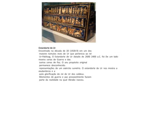 Estandarte de Ur
Encontrado na década de 20 (1928-9) em um dos
maiores túmulos reais de Ur que pertencia ao rei
Ur-Pabilsag, O Estandarte de Ur datado de 2600 2400 a.C. foi De um lado
mostra cenas de Guerra e das
outras cenas de Paz. O seu propósito original
permanece desconhecido.
representações de um exército sumério. O estandarte de Ur nos mostra a
exuberância e a
auto glorificação do rei de Ur dos caldeus.
Momentos de guerra e paz provavelmente faziam
parte da realidade na qual Abraão nasceu.
 