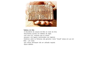 Tabletes de Ebla
A descoberta do arquivo de Ebla no norte da Síria
Documentos escritos em tabletes de argila
com cerca A.C. mostram que os nomes
pessoais e de lugares mencionados nos registros
históricos sobre os Patriarcas são genuínos. nome "Canaã" estava em uso em
Ebla – um nome
que críticos afirmavam não ser utilizado naquela
época tabletes
 