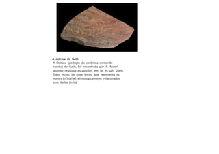 A ostraca de Gath
A Ostraca (pedaços de cerâmica contendo
escrita) de Gath, foi encontrada por A. Maeir
quando realizava escavações em Tel es-Safi, 2005.
Texto inciso, de nove letras, que representa os
nomes ( ‫)אלותולת‬ etimologicamente relacionados
com Golias (‫)גלית‬
 