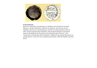 O selo de Baruch
Bulas com impressões, três pertencem a indivíduos mencionados em Jeremias
(Baruch, o escriba; Yerahme’el, o filho do rei; Elishama, servo do rei). Os três
indivíduos parecem ser contemporâneos, vivendo em Judá justamente antes do
exílio. Durante aquele tempo turbulento, Judá era governada pelo rei Jeoaquim.
Jeremias 36.datada do fim do sétimo e do começo do sexto século A.C., reza
“Pertencente a Gemaryahy, filho de Shaphan”. A Bíblia diz que quando Baruque foi ao
templo para ler o rolo, ele o leu na câmara de Gemariah, o filho de Shaphan. Jeremias
36:10.
 