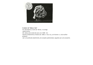 O sinete de "Adao e Eva"
foi descoberto a norte de Ninive, na antiga
capita assiria.
Ele datou este sinete de cerca de 3500 A.C
Declara nitidamente a história de Adão e Eva: nus, um homem e uma mulher
andavam
sob um profundo abatimento, de coração quebrantado, seguidos por uma serpente.
 