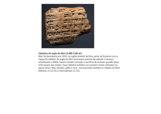 Tabuletas de argila de Mari (2.800-1760 aC)
Mari foi descoberta em 1933, na região oriental da Síria, perto da fronteira com o
Iraque.Os tabletes de argila de Mari descrevem práticas de adoção e herança
semelhantes a Bíblia. Fazem também menção a sacrificio de animais quando aliças
entre povos são criadas. Esses tabletes também nos revelam nomes utilizados na
época como: Noá, Abraão, Labão e Jacó, mencionando também as cidades de Naor
(Gênesis 11:22-25) e Harã (Gênesis 11:31).
 
