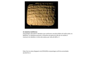 As tabuletas babilônicas
Arqueólogos descobrem tabuletas que confirmam narrativa bíblica do exílio judeu na
Babilônia, as tabuletas possuem o tamanho da palma da mão de um adulto e
mostram em detalhes a rotina dos judeus por volta de 600 a. C.
http://um-ex-ateu.blogspot.com/2016/04/a-arqueologia-confirma-veracidade-
da.html?m=1
 
