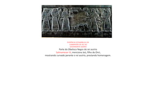 EVIDÊNCIA EXTRABÍBLICA DA
SUBIMISSÃO DE JEÚ AO
GOVERNANTE ASSÍRIO
Parte do Obelisco Negro do rei assírio
Salmameser III, menciona Jeú, filho de Onri,
mostrando curvado perante o rei assírio, prestando homenagem.
 
