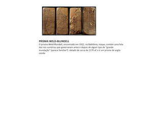 PRISMA WELD-BLUNDELL
O prisma Weld-Blundell, encontrado em 1922, na Babilônia, Iraque, contém uma lista
dos reis sumérios que governaram antes e depois de algum tipo de "grande
inundação" (parece familiar?). datado de cerca de 2170 aC e é um prisma de argila
cozida
 