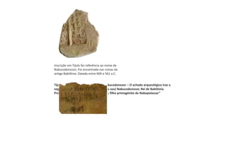 Inscrição em Tijolo faz referência ao nome de
Nabucodonosor; Foi encontrada nas ruínas da
antiga Babilônia. Datada entre 604 e 561 a.C.
Tijolo babilónico que traz nome de Nabucodonosor – O achado arqueológico traz a
seguinte inscrição em cuneiforme: "(eu sou) Nabucodonosor, Rei de Babilónia.
Provedor (do templo) de Ezagil e Ezida; filho primogénito de Nabopolassar”
 