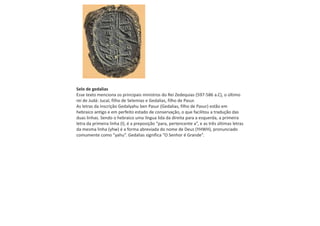 Selo de gedalias
Esse texto menciona os principais ministros do Rei Zedequias (597-586 a.C), o último
rei de Judá: Jucal, filho de Selemias e Gedalias, filho de Pasur.
As letras da inscrição Gedalyahu ben Pasur (Gedalias, filho de Pasur) estão em
hebraico antigo e em perfeito estado de conservação, o que facilitou a tradução das
duas linhas. Sendo o hebraico uma língua lida da direita para a esquerda, a primeira
letra da primeira linha (l), é a preposição “para, pertencente a”, e as três últimas letras
da mesma linha (yhw) é a forma abreviada do nome de Deus (YHWH), pronunciado
comumente como “yahu”. Gedalias significa “O Senhor é Grande”.
 