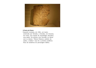 A Pedra de Pilatos
Enquanto escavava, em 1961, um teatro
construído por Herodes, o Grandes, em Cesareia,
em Israel, uma equipe de arqueólogos descobriu
uma pedra. Ela possuia uma inscrição na lateral
com os dizeres: "Pôncio Pilatosm, prefeito da
Judeia, a dedica". Essa foi a primeira evidência
física da existência do personagem bíblico.
 