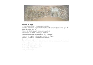 Inscrição de Siloé
A inscrição de Siloé é uma passagem de texto
inscrito, encontrada originalmente no Túnel de Ezequias (que supria água da
Fonte de Giom para a
Piscina de Siloé na parte leste de Jerusalém).
Descoberto em 1880, a inscrição regista a
construção do túnel no século VIII a.C.. Encontra-
se entre os registos mais antigos escritos na língua
hebraica, usando-se o alfabeto Paleo-Hebrew.
"E esta foi a maneira em que foi perfurado:
Enquanto [. . .] ainda (havia) [. . .] machado(s), cada
homem em direção ao seu companheiro, e quando ainda faltavam três côvados para perfurados, [ouviu-se] a companheiro, pois
havia uma sobreposição na
rocha à direita [e à esquerda]. E quando o túnel foi
aberto, os cavouqueiros cortaram (a rocha), cada
homem em direção ao seu companheiro, machado
contra machado; e a água fluiu da fonte em direção
ao reservatório por 1.200 côvados, e a altura da
rocha acima da(s) cabeça(s) dos cavouqueiros era
voz dum homem chamando seu
de 100 côvados."
 