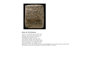 Cartas de Tel-el-Amarna,
onde um rei vassalo pede socorro ao Egito, certo
cananeu de nome Dudu é referido como o mais
importante oficial que sentava na presença de
faraó. Ademais, encontramos na mesma
correspondência a menção de um alto oficial
semita chamado Yanhamu, (José) citado como um
administrador que ordenou ao povo egípcio vender
tudo o que possuíam e, com o dinheiro, comprar
alimentos que deveriam ser estocados para um
longo período de fome. Cartas de Amarna”, que remonta ao 14 º século aC . Esta é uma tábua cuneiforme enviada por Abdi-
Heba, governante de Jerusalém, ao faraó egípcio. Esta inscrição faz referência a “Jerusalém”.
 