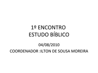 1º ENCONTRO
        ESTUDO BÍBLICO
           04/08/2010
COORDENADOR :ILTON DE SOUSA MOREIRA
 