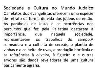Sociedade e Cultura no Mundo Judaico
Os relatos dos evangelistas oferecem uma espécie
de retrato da forma de vida dos judeus de então.
As parábolas de Jesus e as ocorrências nos
percursos que fez pela Palestina destacam a
importância,      que      naquela      sociedade,
representavam os trabalhos do campo.A
semeadura e a colheita de cereais, o plantio de
vinhas e a colheita de uvas, a produção hortícola e
as referências à oliveira, à figueira e a outras
árvores são dados reveladores de uma cultura
basicamente agrária.
 