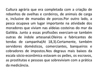 Cultura agrária que era completada com a criação de
rebanhos de ovelhas e cordeiros, de animais de carga
e, inclusive de manadas de porcos.Por outro lado, a
pesca ocupava um lugar importante na atividade dos
moradores que viviam nas aldeias costeiras do mar da
Galiléia. Junto a essas profissões exerciam-se também
outras de índole artesanal.Oleiros e fabricantes de
tendas de campanha(At 18,3).Certamente, também
servidores domésticos, comerciantes, banqueiros e
cobradores de impostos.Nos degraus mais baixos da
escala sócio-econômica estavam os peões, os escravos,
as prostitutas e pessoas que sobreviviam com a prática
da medicância.
 
