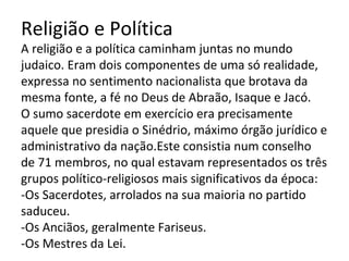 Religião e Política
A religião e a política caminham juntas no mundo
judaico. Eram dois componentes de uma só realidade,
expressa no sentimento nacionalista que brotava da
mesma fonte, a fé no Deus de Abraão, Isaque e Jacó.
O sumo sacerdote em exercício era precisamente
aquele que presidia o Sinédrio, máximo órgão jurídico e
administrativo da nação.Este consistia num conselho
de 71 membros, no qual estavam representados os três
grupos político-religiosos mais significativos da época:
-Os Sacerdotes, arrolados na sua maioria no partido
saduceu.
-Os Anciãos, geralmente Fariseus.
-Os Mestres da Lei.
 