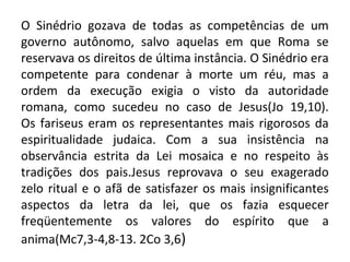 O Sinédrio gozava de todas as competências de um
governo autônomo, salvo aquelas em que Roma se
reservava os direitos de última instância. O Sinédrio era
competente para condenar à morte um réu, mas a
ordem da execução exigia o visto da autoridade
romana, como sucedeu no caso de Jesus(Jo 19,10).
Os fariseus eram os representantes mais rigorosos da
espiritualidade judaica. Com a sua insistência na
observância estrita da Lei mosaica e no respeito às
tradições dos pais.Jesus reprovava o seu exagerado
zelo ritual e o afã de satisfazer os mais insignificantes
aspectos da letra da lei, que os fazia esquecer
freqüentemente os valores do espírito que a
anima(Mc7,3-4,8-13. 2Co 3,6)
 