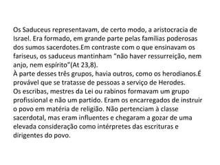 Os Saduceus representavam, de certo modo, a aristocracia de
Israel. Era formado, em grande parte pelas famílias poderosas
dos sumos sacerdotes.Em contraste com o que ensinavam os
fariseus, os saduceus mantinham “não haver ressurreição, nem
anjo, nem espírito”(At 23,8).
À parte desses três grupos, havia outros, como os herodianos.É
provável que se tratasse de pessoas a serviço de Herodes.
Os escribas, mestres da Lei ou rabinos formavam um grupo
profissional e não um partido. Eram os encarregados de instruir
o povo em matéria de religião. Não pertenciam à classe
sacerdotal, mas eram influentes e chegaram a gozar de uma
elevada consideração como intérpretes das escrituras e
dirigentes do povo.
 