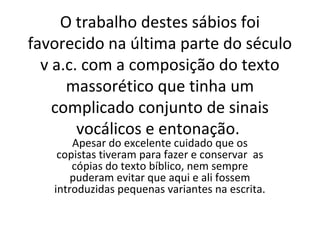 O trabalho destes sábios foi
favorecido na última parte do século
  v a.c. com a composição do texto
      massorético que tinha um
    complicado conjunto de sinais
        vocálicos e entonação.
       Apesar do excelente cuidado que os
    copistas tiveram para fazer e conservar as
       cópias do texto bíblico, nem sempre
       puderam evitar que aqui e ali fossem
   introduzidas pequenas variantes na escrita.
 