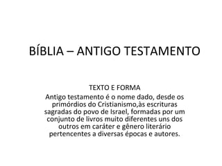 BÍBLIA – ANTIGO TESTAMENTO

                 TEXTO E FORMA
  Antigo testamento é o nome dado, desde os
     primórdios do Cristianismo,às escrituras
  sagradas do povo de Israel, formadas por um
   conjunto de livros muito diferentes uns dos
       outros em caráter e gênero literário
    pertencentes a diversas épocas e autores.
 