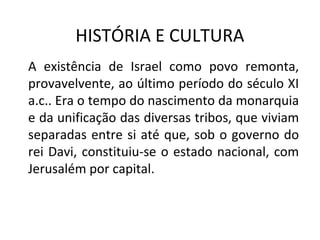 HISTÓRIA E CULTURA
A existência de Israel como povo remonta,
provavelvente, ao último período do século XI
a.c.. Era o tempo do nascimento da monarquia
e da unificação das diversas tribos, que viviam
separadas entre si até que, sob o governo do
rei Davi, constituiu-se o estado nacional, com
Jerusalém por capital.
 