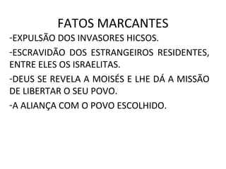 FATOS MARCANTES
-EXPULSÃO DOS INVASORES HICSOS.
-ESCRAVIDÃO DOS ESTRANGEIROS RESIDENTES,
ENTRE ELES OS ISRAELITAS.
-DEUS SE REVELA A MOISÉS E LHE DÁ A MISSÃO
DE LIBERTAR O SEU POVO.
-A ALIANÇA COM O POVO ESCOLHIDO.
 