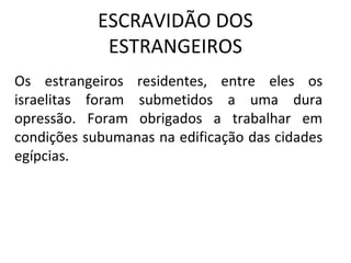 ESCRAVIDÃO DOS
             ESTRANGEIROS
Os estrangeiros residentes, entre eles os
israelitas foram submetidos a uma dura
opressão. Foram obrigados a trabalhar em
condições subumanas na edificação das cidades
egípcias.
 
