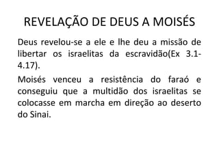 REVELAÇÃO DE DEUS A MOISÉS
Deus revelou-se a ele e lhe deu a missão de
libertar os israelitas da escravidão(Ex 3.1-
4.17).
Moisés venceu a resistência do faraó e
conseguiu que a multidão dos israelitas se
colocasse em marcha em direção ao deserto
do Sinai.
 