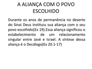 A ALIANÇA COM O POVO
           ESCOLHIDO
Durante os anos de permanência no deserto
do Sinai Deus instituiu sua aliança com o seu
povo escolhido(Ex 19).Essa aliança significou o
estabelecimento de um relacionamento
singular entre Javé e Israel. A síntese dessa
aliança é o Decálogo(Ex 20.1-17)
 
