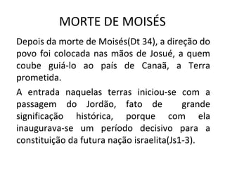 MORTE DE MOISÉS
Depois da morte de Moisés(Dt 34), a direção do
povo foi colocada nas mãos de Josué, a quem
coube guiá-lo ao país de Canaã, a Terra
prometida.
A entrada naquelas terras iniciou-se com a
passagem do Jordão, fato de               grande
significação histórica, porque com ela
inaugurava-se um período decisivo para a
constituição da futura nação israelita(Js1-3).
 