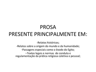 PROSA
PRESENTE PRINCIPALMENTE EM:
                    -Relatos históricos;
   -Relatos sobre a origem do mundo e da humanidade;
       -Passagens especiais como o êxodo do Egito;
          --Textos legais e normas de conduta e
  regulamentação da prática religiosa coletiva e pessoal;
 