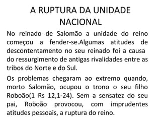 A RUPTURA DA UNIDADE
             NACIONAL
No reinado de Salomão a unidade do reino
começou a fender-se.Algumas atitudes de
descontentamento no seu reinado foi a causa
do ressurgimento de antigas rivalidades entre as
tribos do Norte e do Sul.
Os problemas chegaram ao extremo quando,
morto Salomão, ocupou o trono o seu filho
Roboão(1 Rs 12,1-24). Sem a sensatez do seu
pai, Roboão provocou, com imprudentes
atitudes pessoais, a ruptura do reino.
 
