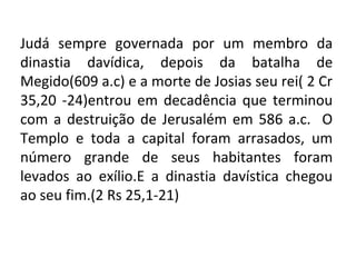 Judá sempre governada por um membro da
dinastia davídica, depois da batalha de
Megido(609 a.c) e a morte de Josias seu rei( 2 Cr
35,20 -24)entrou em decadência que terminou
com a destruição de Jerusalém em 586 a.c. O
Templo e toda a capital foram arrasados, um
número grande de seus habitantes foram
levados ao exílio.E a dinastia davística chegou
ao seu fim.(2 Rs 25,1-21)
 