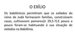 O EXÍLIO
Os babilônicos permitiram que os exilados do
reino de Judá formassem famílias, construíssem
casas, cultivassem pomares(Jr 29,5-7).E pouco a
pouco foram-se habituando á sua situação de
exilados na Babilônia.
 