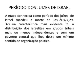 PERÍODO DOS JUIZES DE ISRAEL
A etapa conhecida como período dos juízes de
Israel sucedeu à morte de Josué(Js24,29-
32).Sua característica mais evidente foi a
distribuição dos israelitas em grupos tribais
mais ou menos independentes e sem um
governo central que lhes desse um mínimo
sentido de organização política.
 