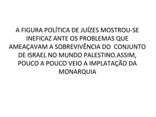 A FIGURA POLÍTICA DE JUÍZES MOSTROU-SE
     INEFICAZ ANTE OS PROBLEMAS QUE
AMEAÇAVAM A SOBREVIVÊNCIA DO CONJUNTO
  DE ISRAEL NO MUNDO PALESTINO.ASSIM,
  POUCO A POUCO VEIO A IMPLATAÇÃO DA
               MONARQUIA
 
