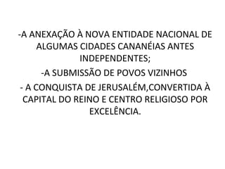 -A ANEXAÇÃO À NOVA ENTIDADE NACIONAL DE
      ALGUMAS CIDADES CANANÉIAS ANTES
               INDEPENDENTES;
       -A SUBMISSÃO DE POVOS VIZINHOS
 - A CONQUISTA DE JERUSALÉM,CONVERTIDA À
  CAPITAL DO REINO E CENTRO RELIGIOSO POR
                 EXCELÊNCIA.
 