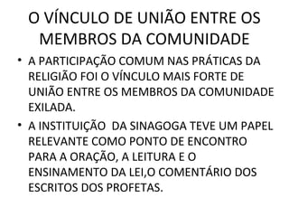 O VÍNCULO DE UNIÃO ENTRE OS
  MEMBROS DA COMUNIDADE
• A PARTICIPAÇÃO COMUM NAS PRÁTICAS DA
  RELIGIÃO FOI O VÍNCULO MAIS FORTE DE
  UNIÃO ENTRE OS MEMBROS DA COMUNIDADE
  EXILADA.
• A INSTITUIÇÃO DA SINAGOGA TEVE UM PAPEL
  RELEVANTE COMO PONTO DE ENCONTRO
  PARA A ORAÇÃO, A LEITURA E O
  ENSINAMENTO DA LEI,O COMENTÁRIO DOS
  ESCRITOS DOS PROFETAS.
 