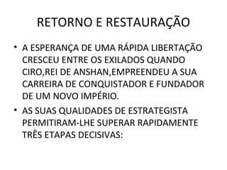RETORNO E RESTAURAÇÃO
• A ESPERANÇA DE UMA RÁPIDA LIBERTAÇÃO
  CRESCEU ENTRE OS EXILADOS QUANDO
  CIRO,REI DE ANSHAN,EMPREENDEU A SUA
  CARREIRA DE CONQUISTADOR E FUNDADOR
  DE UM NOVO IMPÉRIO.
• AS SUAS QUALIDADES DE ESTRATEGISTA
  PERMITIRAM-LHE SUPERAR RAPIDAMENTE
  TRÊS ETAPAS DECISIVAS:
 
