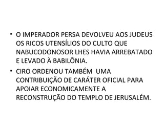 • O IMPERADOR PERSA DEVOLVEU AOS JUDEUS
  OS RICOS UTENSÍLIOS DO CULTO QUE
  NABUCODONOSOR LHES HAVIA ARREBATADO
  E LEVADO À BABILÔNIA.
• CIRO ORDENOU TAMBÉM UMA
  CONTRIBUIÇÃO DE CARÁTER OFICIAL PARA
  APOIAR ECONOMICAMENTE A
  RECONSTRUÇÃO DO TEMPLO DE JERUSALÉM.
 