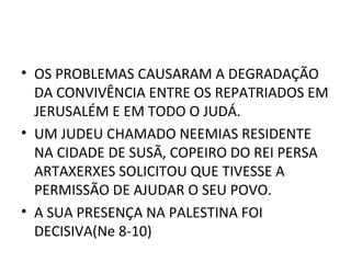 • OS PROBLEMAS CAUSARAM A DEGRADAÇÃO
  DA CONVIVÊNCIA ENTRE OS REPATRIADOS EM
  JERUSALÉM E EM TODO O JUDÁ.
• UM JUDEU CHAMADO NEEMIAS RESIDENTE
  NA CIDADE DE SUSÃ, COPEIRO DO REI PERSA
  ARTAXERXES SOLICITOU QUE TIVESSE A
  PERMISSÃO DE AJUDAR O SEU POVO.
• A SUA PRESENÇA NA PALESTINA FOI
  DECISIVA(Ne 8-10)
 