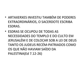 • ARTAXERXES INVESTIU TAMBÉM DE PODERES
  EXTRAORDINÁRIOS, O SACERDOTE ESCRIBA
  ESDRAS.
• ESDRAS SE OCUPOU DE TODAS AS
  NECESSIDADES DO TEMPLO E DO CULTO EM
  JERUSALÉM E DE COLOCAR SOB A LEI DE DEUS
  TANTO OS JUDEUS RECÉM-PATRIADOS COMO
  OS QUE NÃO HAVIAM SAÍDO DA
  PALESTINA(Ed 7.12-26)
 