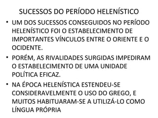 SUCESSOS DO PERÍODO HELENÍSTICO
• UM DOS SUCESSOS CONSEGUIDOS NO PERÍODO
  HELENÍSTICO FOI O ESTABELECIMENTO DE
  IMPORTANTES VÍNCULOS ENTRE O ORIENTE E O
  OCIDENTE.
• PORÉM, AS RIVALIDADES SURGIDAS IMPEDIRAM
  O ESTABELECIMENTO DE UMA UNIDADE
  POLÍTICA EFICAZ.
• NA ÉPOCA HELENÍSTICA ESTENDEU-SE
  CONSIDERAVELMENTE O USO DO GREGO, E
  MUITOS HABITUARAM-SE A UTILIZÁ-LO COMO
  LÍNGUA PRÓPRIA
 